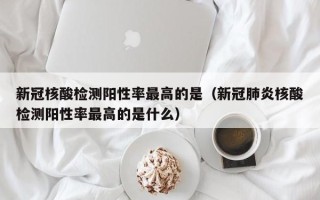 新冠核酸检测阳性率最高的是（新冠肺炎核酸检测阳性率最高的是什么）