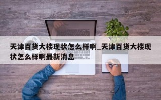 天津百货大楼现状怎么样啊_天津百货大楼现状怎么样啊最新消息