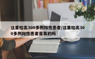 这里检出300多例阳性患者/这里检出300多例阳性患者是真的吗