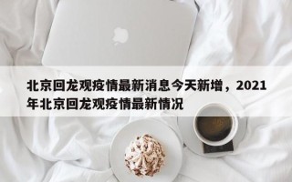 北京回龙观疫情最新消息今天新增，2021年北京回龙观疫情最新情况