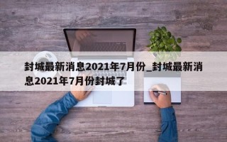 封城最新消息2021年7月份_封城最新消息2021年7月份封城了