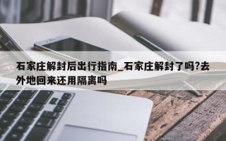 石家庄解封后出行指南_石家庄解封了吗?去外地回来还用隔离吗