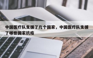 中国医疗队支援了几个国家，中国医疗队支援了哪些国家抗疫