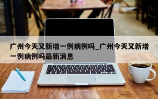 广州今天又新增一例病例吗_广州今天又新增一例病例吗最新消息