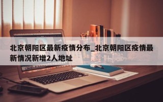 北京朝阳区最新疫情分布_北京朝阳区疫情最新情况新增2人地址