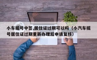小车摇号中签,居住证过期可以吗（小汽车摇号居住证过期重新办理后申请复核）