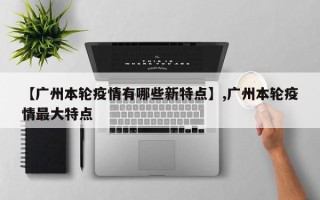 【广州本轮疫情有哪些新特点】,广州本轮疫情最大特点