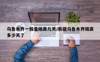 乌鲁木齐一般是隔离几天/新疆乌鲁木齐隔离多少天了