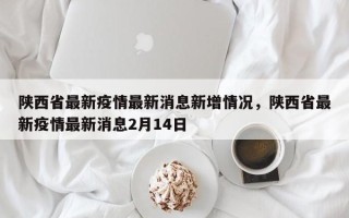 陕西省最新疫情最新消息新增情况，陕西省最新疫情最新消息2月14日