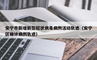 安宁市新增新型冠状病毒病例活动轨迹（安宁区确诊病例轨迹）