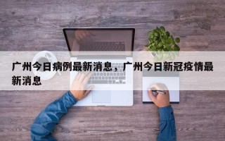 广州今日病例最新消息，广州今日新冠疫情最新消息