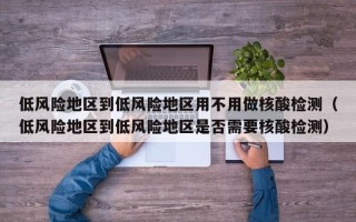 低风险地区到低风险地区用不用做核酸检测（低风险地区到低风险地区是否需要核酸检测）