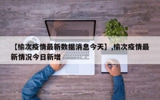 【榆次疫情最新数据消息今天】,榆次疫情最新情况今日新增