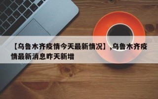 【乌鲁木齐疫情今天最新情况】,乌鲁木齐疫情最新消息昨天新增