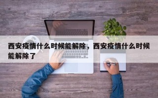 西安疫情什么时候能解除，西安疫情什么时候能解除了