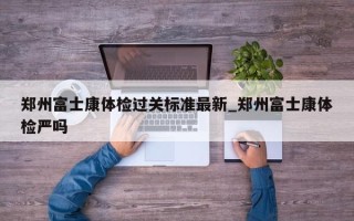 郑州富士康体检过关标准最新_郑州富士康体检严吗