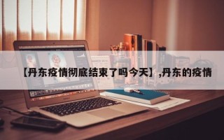 【丹东疫情彻底结束了吗今天】,丹东的疫情