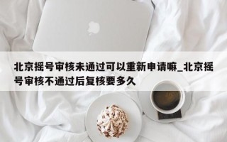 北京摇号审核未通过可以重新申请嘛_北京摇号审核不通过后复核要多久