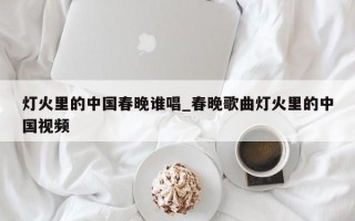 灯火里的中国春晚谁唱_春晚歌曲灯火里的中国视频