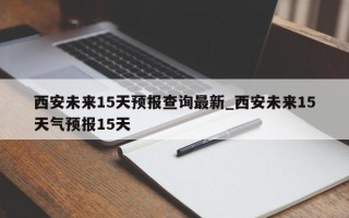西安未来15天预报查询最新_西安未来15天气预报15天