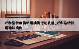 呼和浩特疫情新增病例行动轨迹_呼和浩特新增确诊病例