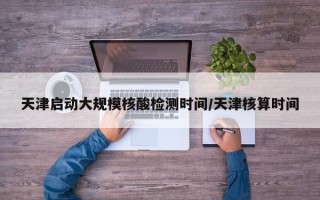 天津启动大规模核酸检测时间/天津核算时间