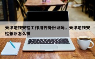 天津地铁安检工作用押身份证吗，天津地铁安检兼职怎么样