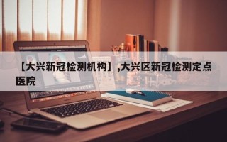 【大兴新冠检测机构】,大兴区新冠检测定点医院