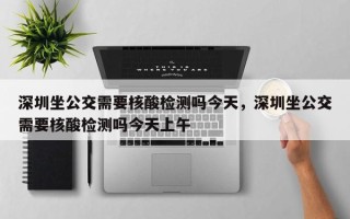 深圳坐公交需要核酸检测吗今天，深圳坐公交需要核酸检测吗今天上午