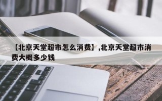 【北京天堂超市怎么消费】,北京天堂超市消费大概多少钱