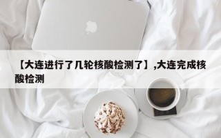 【大连进行了几轮核酸检测了】,大连完成核酸检测