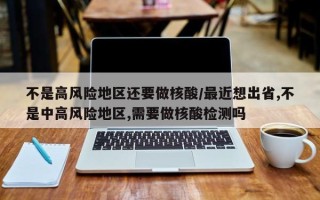 不是高风险地区还要做核酸/最近想出省,不是中高风险地区,需要做核酸检测吗