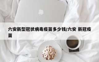 六安新型冠状病毒疫苗多少钱/六安 新冠疫苗