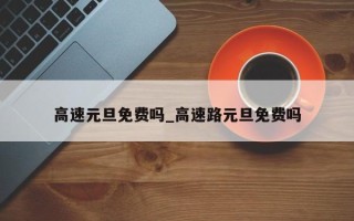 高速元旦免费吗_高速路元旦免费吗