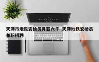 天津市地铁安检员月薪六千_天津地铁安检员兼职招聘