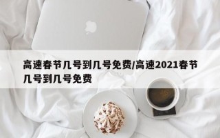 高速春节几号到几号免费/高速2021春节几号到几号免费