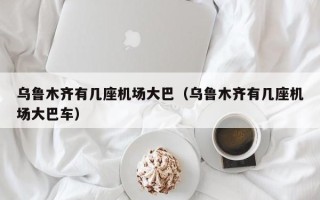 乌鲁木齐有几座机场大巴（乌鲁木齐有几座机场大巴车）