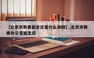 【北京市教委副主任是什么级别】,北京市教委办公室副主任