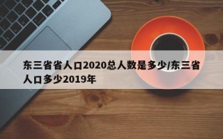 东三省省人口2020总人数是多少/东三省人口多少2019年