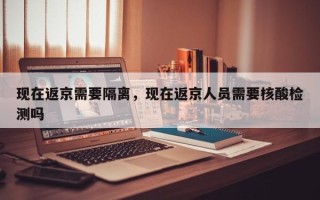 现在返京需要隔离，现在返京人员需要核酸检测吗