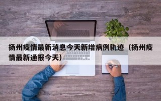 扬州疫情最新消息今天新增病例轨迹（扬州疫情最新通报今天）