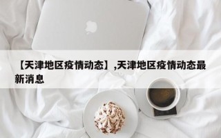 【天津地区疫情动态】,天津地区疫情动态最新消息