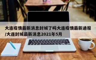 大连疫情最新消息封城了吗大连疫情最新通报/大连封城最新消息2021年5月