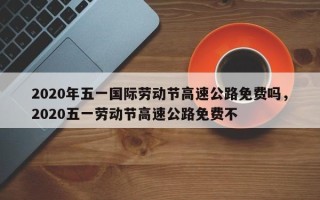 2020年五一国际劳动节高速公路免费吗，2020五一劳动节高速公路免费不