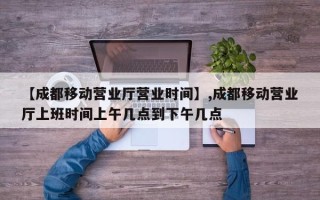 【成都移动营业厅营业时间】,成都移动营业厅上班时间上午几点到下午几点