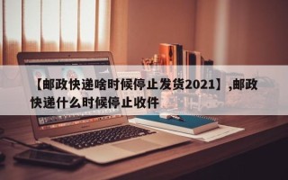 【邮政快递啥时候停止发货2021】,邮政快递什么时候停止收件