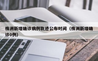 株洲新增确诊病例轨迹公布时间（株洲新增确诊0例）
