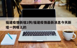 福建疫情新增2例/福建疫情最新消息今天新增一例哪儿的