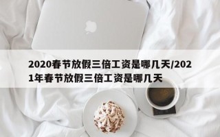 2020春节放假三倍工资是哪几天/2021年春节放假三倍工资是哪几天
