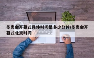 冬奥会开幕式具体时间是多少分钟/冬奥会开幕式北京时间
